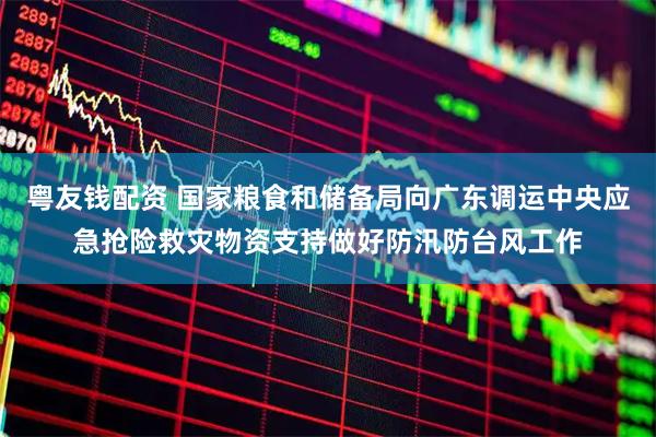 粤友钱配资 国家粮食和储备局向广东调运中央应急抢险救灾物资支持做好防汛防台风工作