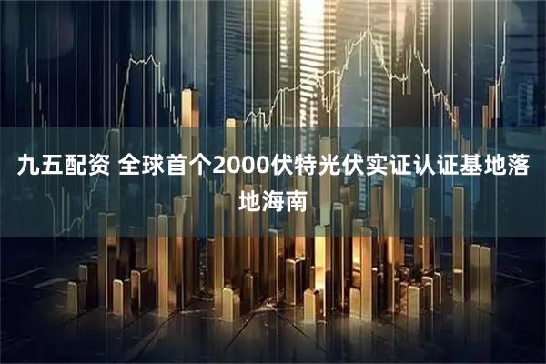 九五配资 全球首个2000伏特光伏实证认证基地落地海南