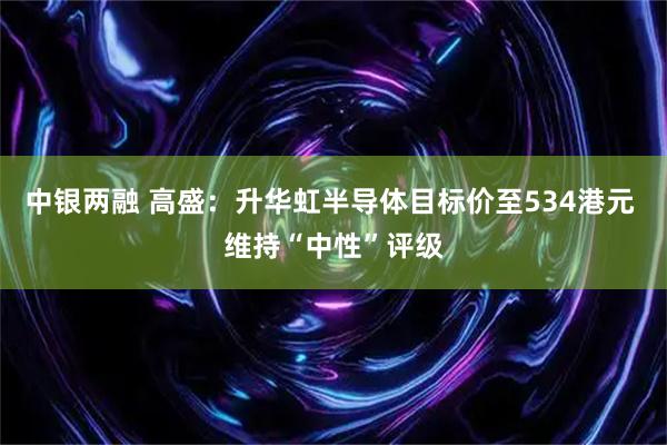 中银两融 高盛：升华虹半导体目标价至534港元 维持“中性”评级