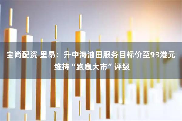 宝尚配资 里昂：升中海油田服务目标价至93港元 维持“跑赢大市”评级