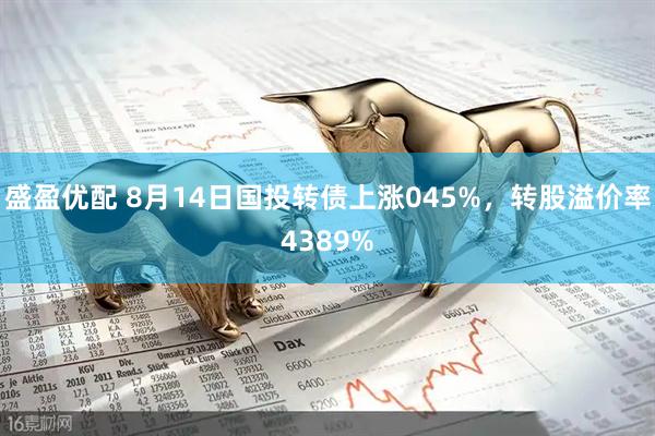 盛盈优配 8月14日国投转债上涨045%，转股溢价率4389%