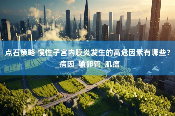 点石策略 慢性子宫内膜炎发生的高危因素有哪些？_病因_输卵管_肌瘤