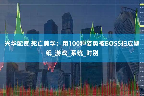 兴华配资 死亡美学：用100种姿势被BOSS拍成壁纸_游戏_系统_时别