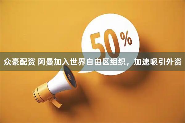 众豪配资 阿曼加入世界自由区组织，加速吸引外资
