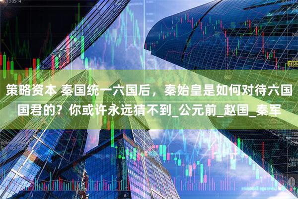 策略资本 秦国统一六国后，秦始皇是如何对待六国国君的？你或许永远猜不到_公元前_赵国_秦军