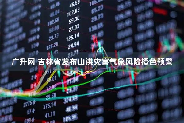 广升网 吉林省发布山洪灾害气象风险橙色预警