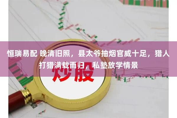 恒瑞易配 晚清旧照，县太爷抽烟官威十足，猎人打猎满载而归，私塾放学情景