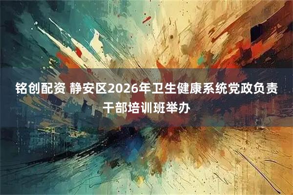 铭创配资 静安区2026年卫生健康系统党政负责干部培训班举办