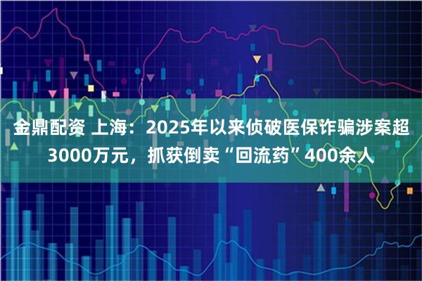 金鼎配资 上海：2025年以来侦破医保诈骗涉案超3000万元，抓获倒卖“回流药”400余人